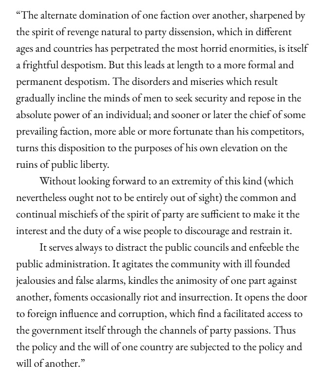 An excerpt from Washington's 1796 farewell address, reads:

"The alternate domination of one faction over another, sharpened by the spirit of revenge, natural to party dissension, which in different ages and countries has perpetrated the most horrid enormities, is itself a frightful despotism. But this leads at length to a more formal and permanent despotism. The disorders and miseries which result gradually incline the minds of men to seek security and repose in the absolute power of an individual; and sooner or later the chief of some prevailing faction, more able or more fortunate than his competitors, turns this disposition to the purposes of his own elevation, on the ruins of public liberty.

Without looking forward to an extremity of this kind (which nevertheless ought not to be entirely out of sight), the common and continual mischiefs of the spirit of party are sufficient to make it the interest and duty of a wise people to discourage and restrain it.

It serves always to distract the public councils and enfeeble the public administration. It agitates the community with ill-founded jealousies and false alarms, kindles the animosity of one part against another, foments occasionally riot and insurrection. It opens the door to foreign influence and corruption, which finds a facilitated access to the government itself through the channels of party passions. Thus the policy and the will of one country are subjected to the policy and will of another."